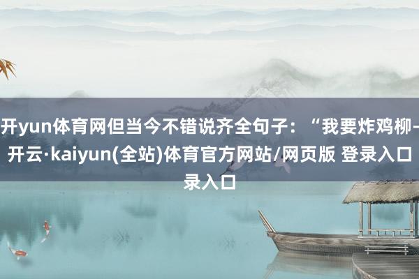 开yun体育网但当今不错说齐全句子:“我要炸鸡柳-开云·kaiyun(全站)体育官方网站/网页版 登录入口