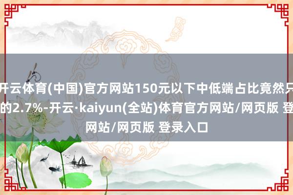 开云体育(中国)官方网站150元以下中低端占比竟然只须轸恤的2.7%-开云·kaiyun(全站)体育官方网站/网页版 登录入口
