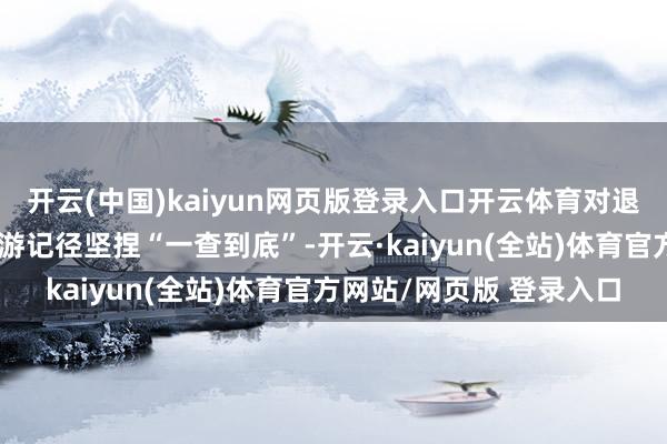 开云(中国)kaiyun网页版登录入口开云体育对退市龙宇退市前的犯罪违游记径坚捏“一查到底”-开云·kaiyun(全站)体育官方网站/网页版 登录入口