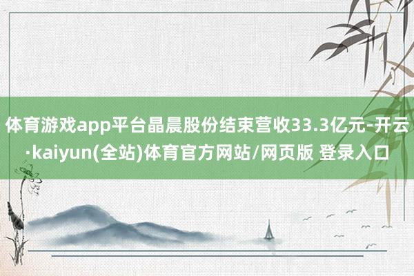 体育游戏app平台晶晨股份结束营收33.3亿元-开云·kaiyun(全站)体育官方网站/网页版 登录入口