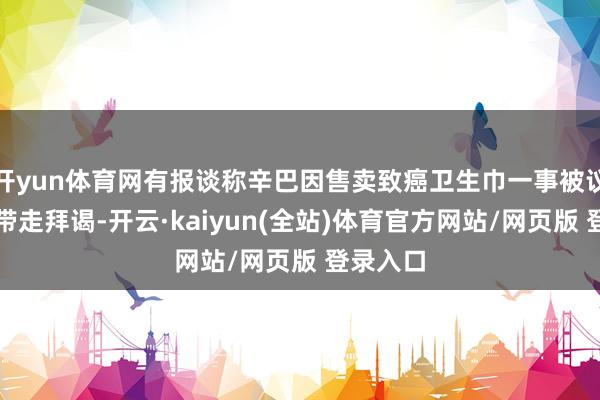 开yun体育网有报谈称辛巴因售卖致癌卫生巾一事被议论部门带走拜谒-开云·kaiyun(全站)体育官方网站/网页版 登录入口