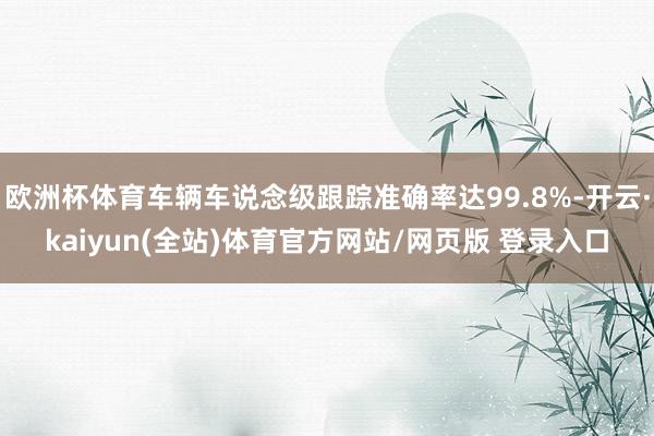 欧洲杯体育车辆车说念级跟踪准确率达99.8%-开云·kaiyun(全站)体育官方网站/网页版 登录入口