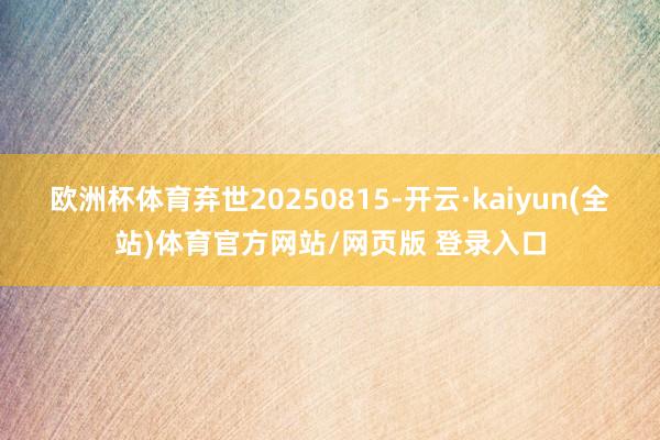 欧洲杯体育弃世20250815-开云·kaiyun(全站)体育官方网站/网页版 登录入口