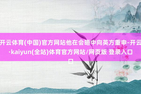 开云体育(中国)官方网站他在会晤中向英方重申-开云·kaiyun(全站)体育官方网站/网页版 登录入口