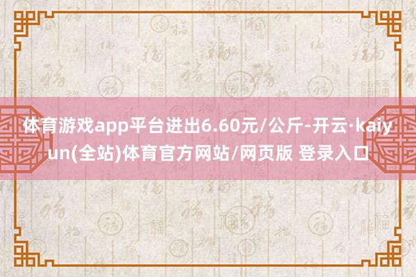 体育游戏app平台进出6.60元/公斤-开云·kaiyun(全站)体育官方网站/网页版 登录入口