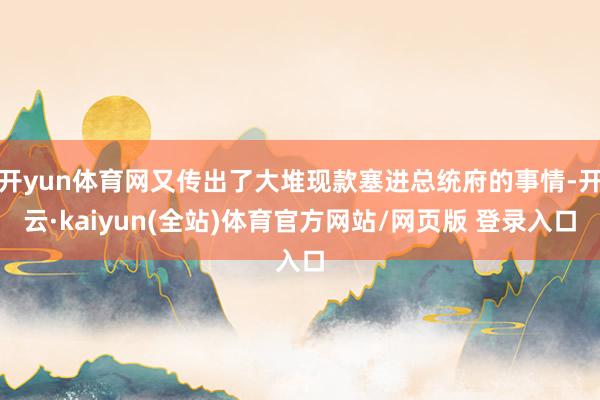 开yun体育网又传出了大堆现款塞进总统府的事情-开云·kaiyun(全站)体育官方网站/网页版 登录入口