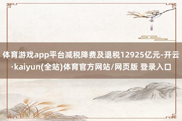 体育游戏app平台减税降费及退税12925亿元-开云·kaiyun(全站)体育官方网站/网页版 登录入口