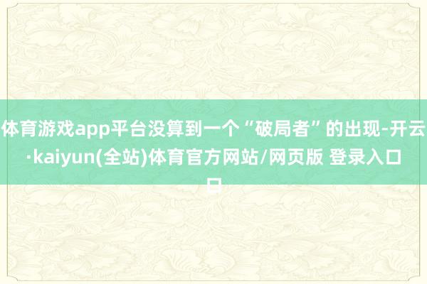 体育游戏app平台没算到一个“破局者”的出现-开云·kaiyun(全站)体育官方网站/网页版 登录入口
