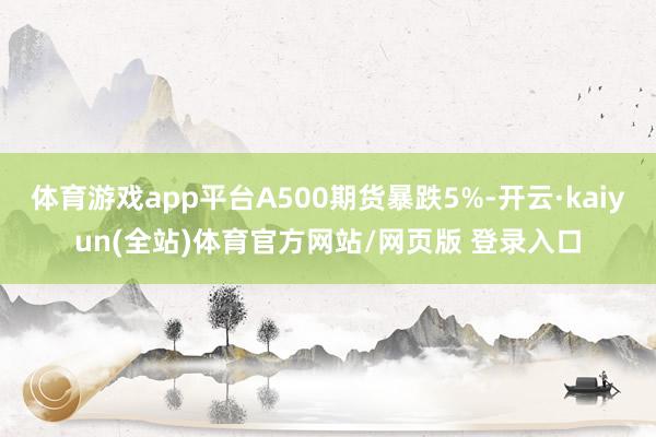 体育游戏app平台A500期货暴跌5%-开云·kaiyun(全站)体育官方网站/网页版 登录入口