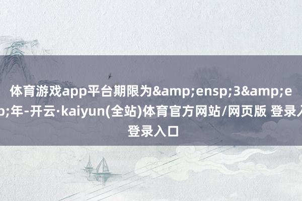 体育游戏app平台期限为&ensp;3&ensp;年-开云·kaiyun(全站)体育官方网站/网页版 登录入口