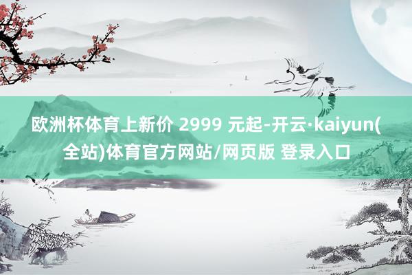 欧洲杯体育上新价 2999 元起-开云·kaiyun(全站)体育官方网站/网页版 登录入口