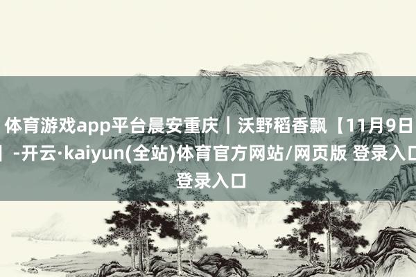 体育游戏app平台晨安重庆｜沃野稻香飘【11月9日】-开云·kaiyun(全站)体育官方网站/网页版 登录入口