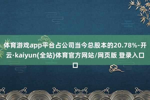 体育游戏app平台占公司当今总股本的20.78%-开云·kaiyun(全站)体育官方网站/网页版 登录入口