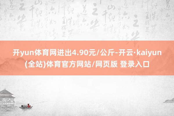 开yun体育网进出4.90元/公斤-开云·kaiyun(全站)体育官方网站/网页版 登录入口