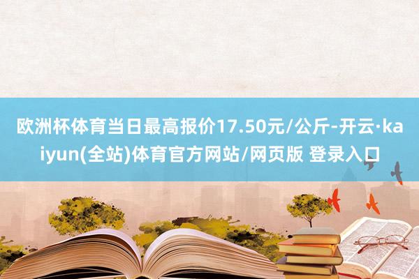 欧洲杯体育当日最高报价17.50元/公斤-开云·kaiyun(全站)体育官方网站/网页版 登录入口