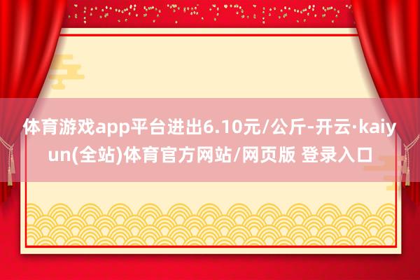 体育游戏app平台进出6.10元/公斤-开云·kaiyun(全站)体育官方网站/网页版 登录入口