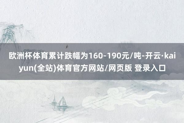欧洲杯体育累计跌幅为160-190元/吨-开云·kaiyun(全站)体育官方网站/网页版 登录入口