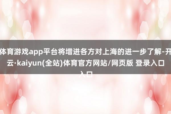 体育游戏app平台将增进各方对上海的进一步了解-开云·kaiyun(全站)体育官方网站/网页版 登录入口