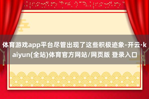 体育游戏app平台尽管出现了这些积极迹象-开云·kaiyun(全站)体育官方网站/网页版 登录入口