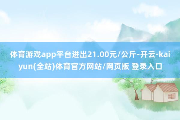 体育游戏app平台进出21.00元/公斤-开云·kaiyun(全站)体育官方网站/网页版 登录入口