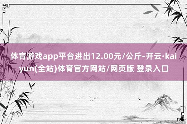 体育游戏app平台进出12.00元/公斤-开云·kaiyun(全站)体育官方网站/网页版 登录入口
