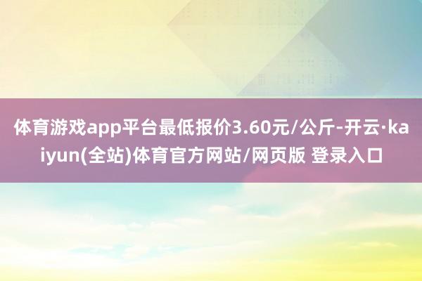 体育游戏app平台最低报价3.60元/公斤-开云·kaiyun(全站)体育官方网站/网页版 登录入口