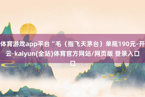体育游戏app平台“毛（指飞天茅台）单瓶190元-开云·kaiyun(全站)体育官方网站/网页版 登录入口