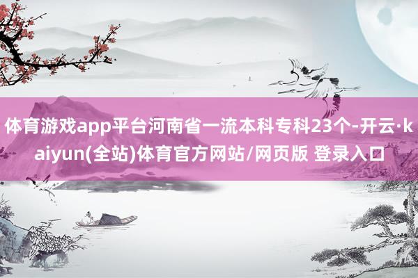 体育游戏app平台河南省一流本科专科23个-开云·kaiyun(全站)体育官方网站/网页版 登录入口