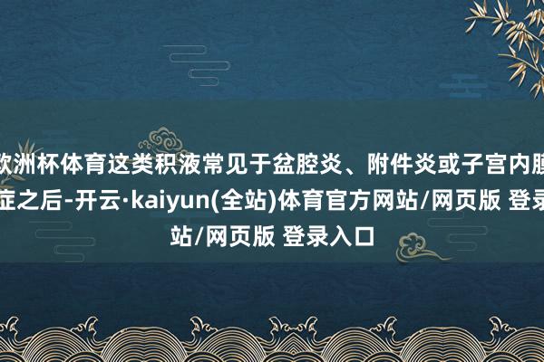 欧洲杯体育这类积液常见于盆腔炎、附件炎或子宫内膜异位症之后-开云·kaiyun(全站)体育官方网站/网页版 登录入口