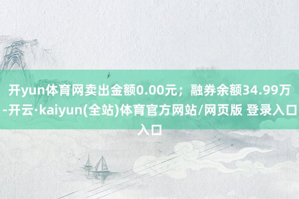 开yun体育网卖出金额0.00元；融券余额34.99万-开云·kaiyun(全站)体育官方网站/网页版 登录入口