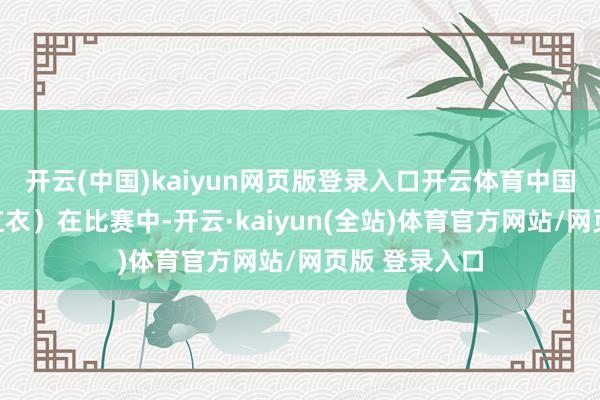 开云(中国)kaiyun网页版登录入口开云体育中国选手石铭（红衣）在比赛中-开云·kaiyun(全站)体育官方网站/网页版 登录入口