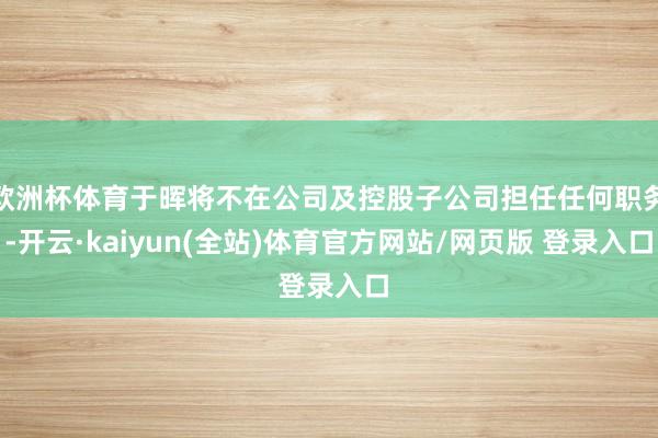 欧洲杯体育于晖将不在公司及控股子公司担任任何职务-开云·kaiyun(全站)体育官方网站/网页版 登录入口