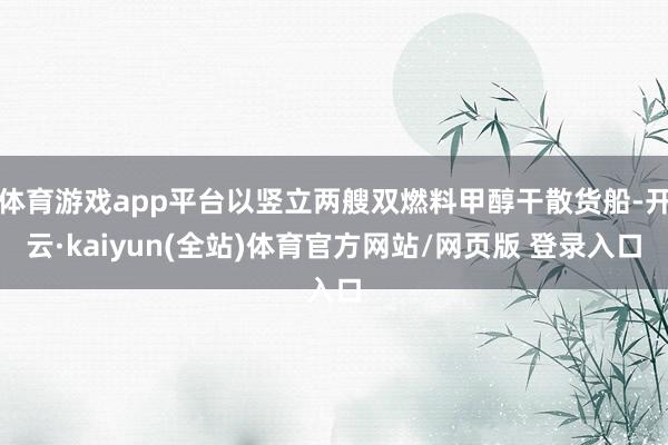体育游戏app平台以竖立两艘双燃料甲醇干散货船-开云·kaiyun(全站)体育官方网站/网页版 登录入口