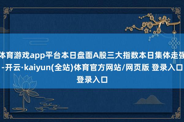 体育游戏app平台本日盘面A股三大指数本日集体走强-开云·kaiyun(全站)体育官方网站/网页版 登录入口