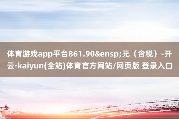 体育游戏app平台861.90&ensp;元（含税）-开云·kaiyun(全站)体育官方网站/网页版 登录入口
