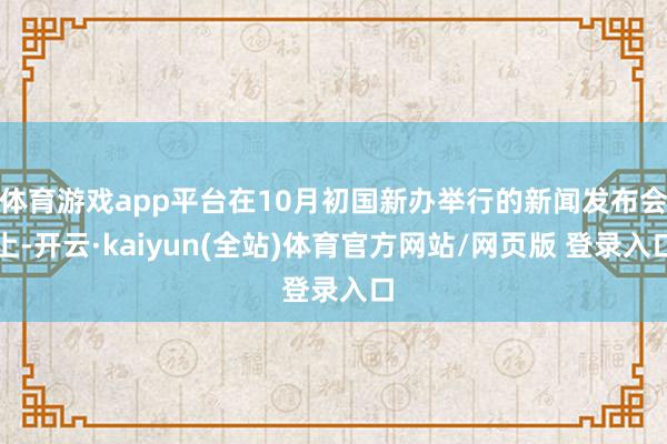 体育游戏app平台在10月初国新办举行的新闻发布会上-开云·kaiyun(全站)体育官方网站/网页版 登录入口
