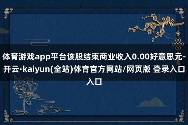 体育游戏app平台该股结束商业收入0.00好意思元-开云·kaiyun(全站)体育官方网站/网页版 登录入口