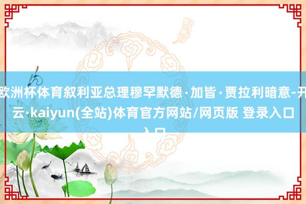 欧洲杯体育叙利亚总理穆罕默德∙加皆∙贾拉利暗意-开云·kaiyun(全站)体育官方网站/网页版 登录入口