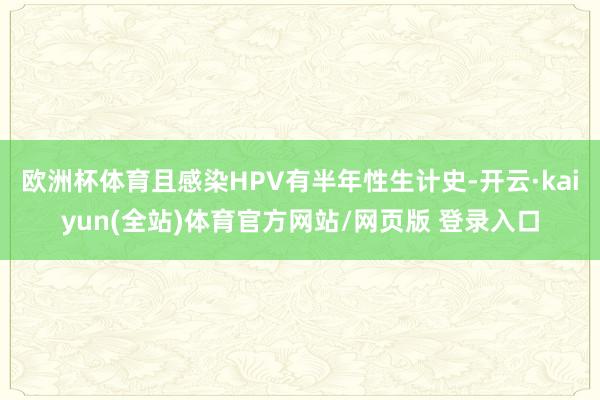 欧洲杯体育且感染HPV有半年性生计史-开云·kaiyun(全站)体育官方网站/网页版 登录入口