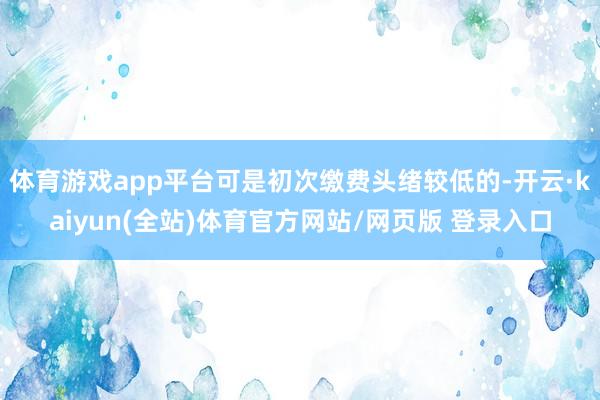 体育游戏app平台可是初次缴费头绪较低的-开云·kaiyun(全站)体育官方网站/网页版 登录入口