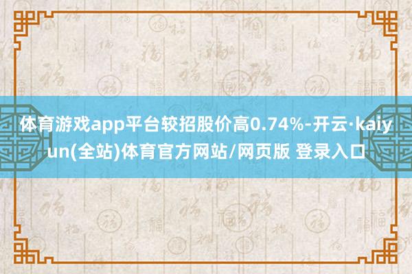 体育游戏app平台较招股价高0.74%-开云·kaiyun(全站)体育官方网站/网页版 登录入口