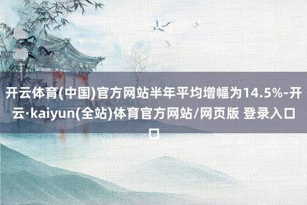 开云体育(中国)官方网站半年平均增幅为14.5%-开云·kaiyun(全站)体育官方网站/网页版 登录入口
