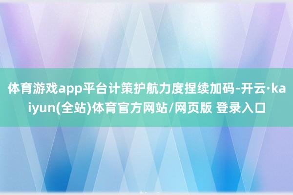 体育游戏app平台计策护航力度捏续加码-开云·kaiyun(全站)体育官方网站/网页版 登录入口
