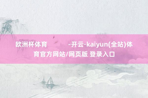 欧洲杯体育            -开云·kaiyun(全站)体育官方网站/网页版 登录入口