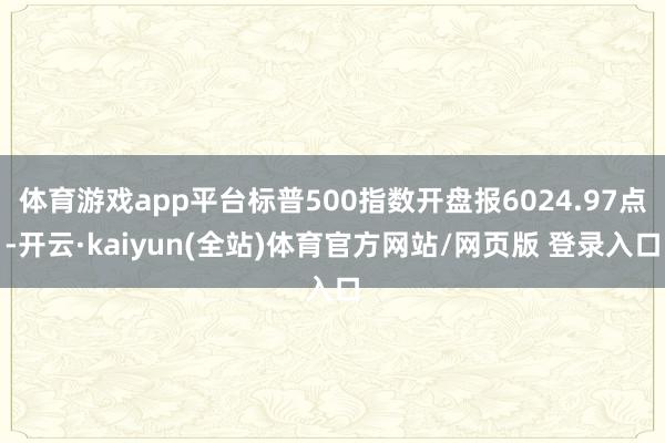 体育游戏app平台标普500指数开盘报6024.97点-开云·kaiyun(全站)体育官方网站/网页版 登录入口