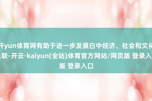 开yun体育网有助于进一步发展白中经济、社会和文化关联-开云·kaiyun(全站)体育官方网站/网页版 登录入口