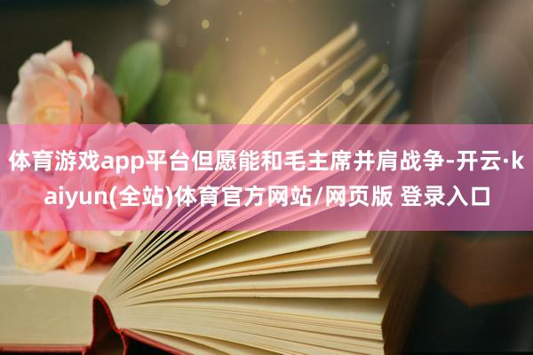体育游戏app平台但愿能和毛主席并肩战争-开云·kaiyun(全站)体育官方网站/网页版 登录入口