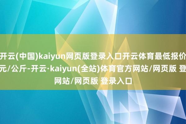 开云(中国)kaiyun网页版登录入口开云体育最低报价14.00元/公斤-开云·kaiyun(全站)体育官方网站/网页版 登录入口