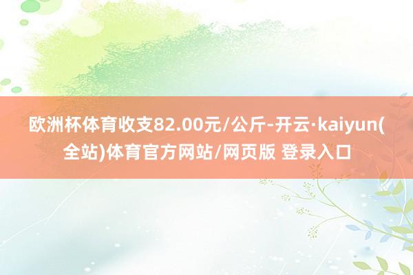 欧洲杯体育收支82.00元/公斤-开云·kaiyun(全站)体育官方网站/网页版 登录入口