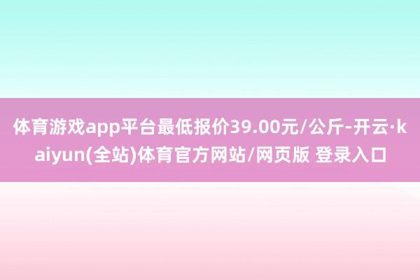 体育游戏app平台最低报价39.00元/公斤-开云·kaiyun(全站)体育官方网站/网页版 登录入口